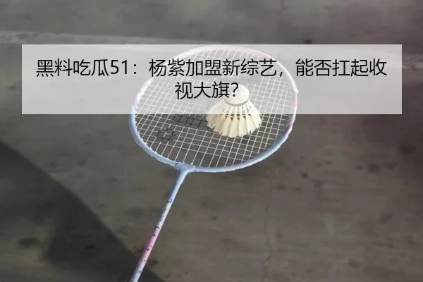 黑料吃瓜51：杨紫加盟新综艺，能否扛起收视大旗？